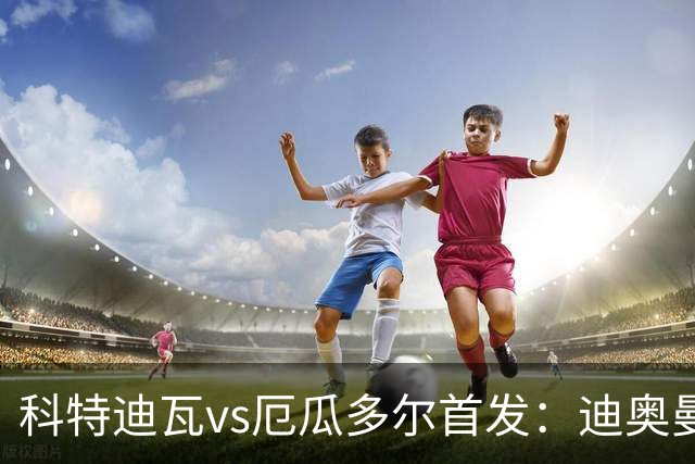 科特迪瓦vs厄瓜多尔首发：迪奥曼德PK凯塞多，凯西、因卡皮耶出战